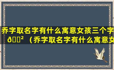 乔字取名字有什么寓意女孩三个字 🌲 （乔字取名字有什么寓意女孩三 🦋 个字大全）